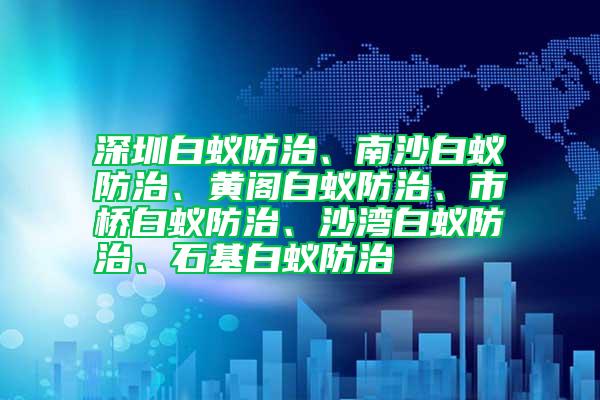 深圳白蟻防治、南沙白蟻防治、黃閣白蟻防治、市橋白蟻防治、沙灣白蟻防治、石基白蟻防治