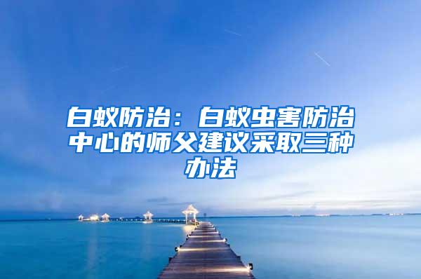 白蟻防治：白蟻蟲(chóng)害防治中心的師父建議采取三種辦法